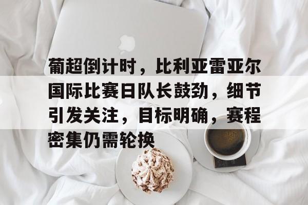 关于葡超倒计时，比利亚雷亚尔国际比赛日队长鼓劲，细节引发关注，目标明确，赛程密集仍需轮换的信息